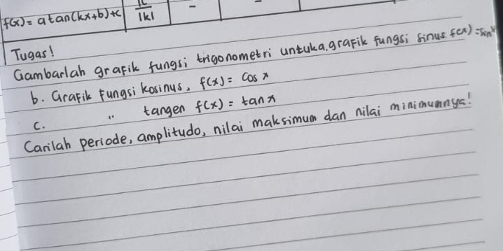 f(x)=atan (kx+b)+c  |c|/|k| 
Tugas! Gambarlah grafik fungsi trigonometri untuka, grapik fungs; sinus f(x)=sin ^x^x
6. Grafik fungsi kasinus, f(x)=cos x
tangen f(x)=tan x
Canilah periode, amplitudo, nilai maksimum dan nilai minimumnys! 
C.