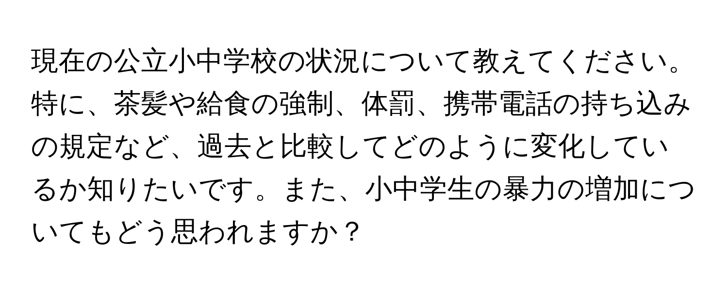 現在の公立小中学校の状況について教えてください。特に、茶髪や給食の強制、体罰、携帯電話の持ち込みの規定など、過去と比較してどのように変化しているか知りたいです。また、小中学生の暴力の増加についてもどう思われますか？