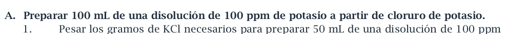 Preparar 100 mL de una disolución de 100 ppm de potasio a partir de cloruro de potasio. 
1. Pesar los gramos de KCl necesarios para preparar 50 mL de una disolución de 100 ppm