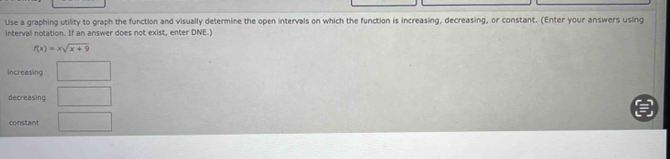 Use a graphing utility to graph the function and visually determine the open intervals on which the function is increasing, decreasing, or constant. (Enter your answers using 
interval notation. If an answer does not exist, enter DNE.)
f(x)=xsqrt(x+9)
increasing □ 
decreasing □ 
constant □