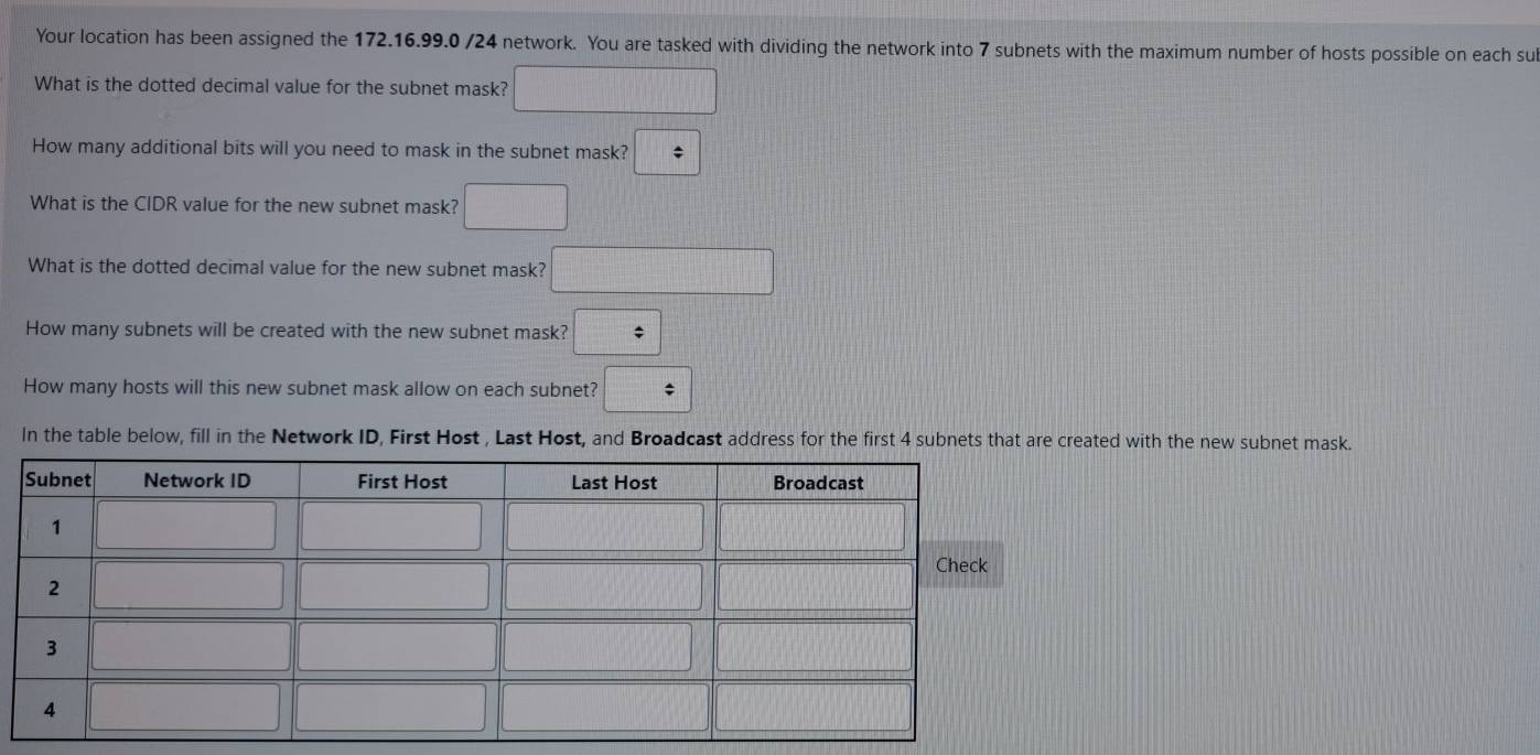 Your location has been assigned the 172.16.99.0 /24 network. You are tasked with dividing the network into 7 subnets with the maximum number of hosts possible on each sul
What is the dotted decimal value for the subnet mask? □
How many additional bits will you need to mask in the subnet mask? ||;
What is the CIDR value for the new subnet mask? □
What is the dotted decimal value for the new subnet mask? □
How many subnets will be created with the new subnet mask? :
How many hosts will this new subnet mask allow on each subnet? □
In the table below, fill in the Network ID, First Host , Last Host, and Broadcast address for the first 4 subnets that are created with the new subnet mask.