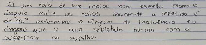 um raio de cUr incide nom espelho plano. 
angule entre os raios incidente e refletido e 
de 40° determine o angule de insidencia eo 
angolo gue o raio reflefido forma com a 
superficie do espelho.