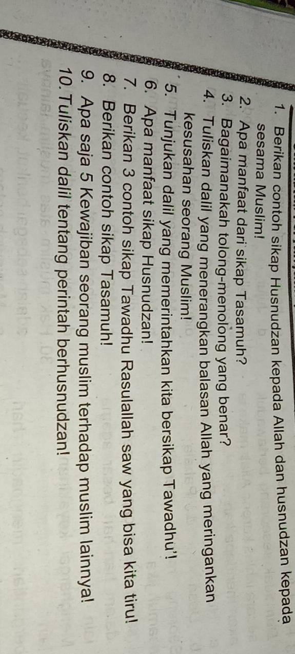 Berikan contoh sikap Husnudzan kepada Allah dan husnudzan kepada 
sesama Muslim! 
2. Apa manfaat dari sikap Tasamuh? 
3. Bagaimanakah tolong-menolong yang benar? 
4. Tuliskan dalil yang menerangkan balasan Allah yang meringankan 
kesusahan seorang Muslim! 
5. Tunjukan dalil yang memerintahkan kita bersikap Tawadhu'! 
6. Apa manfaat sikap Husnudzan! 
7. Berikan 3 contoh sikap Tawadhu Rasulallah saw yang bisa kita tiru! 
8. Berikan contoh sikap Tasamuh! 
9. Apa saja 5 Kewajiban seorang muslim terhadap muslim lainnya! 
10. Tuliskan dalil tentang perintah berhusnudzan!