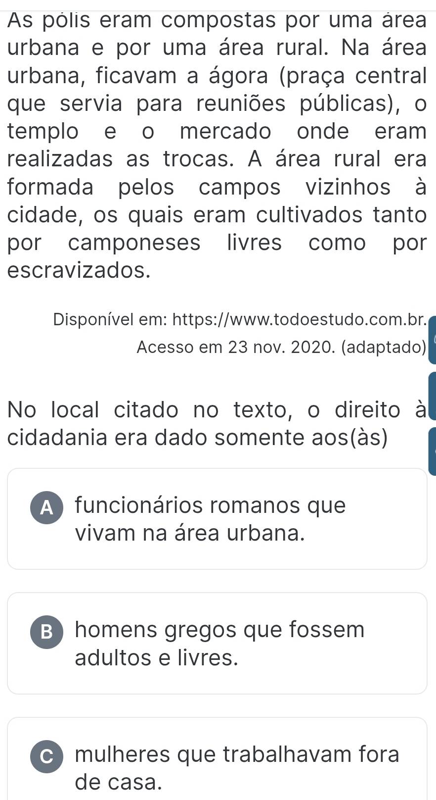 As pólis eram compostas por uma área
urbana e por uma área rural. Na área
urbana, ficavam a ágora (praça central
que servia para reuniões públicas), o
templo e o mercado onde eram
realizadas as trocas. A área rural era
formada pelos campos vizinhos à
cidade, os quais eram cultivados tanto
por camponeses livres como por
escravizados.
Disponível em: https://www.todoestudo.com.br.
Acesso em 23 nov. 2020. (adaptado)
No local citado no texto, o direito à
cidadania era dado somente aos(às)
A ) funcionários romanos que
vivam na área urbana.
B) homens gregos que fossem
adultos e livres.
c) mulheres que trabalhavam fora
de casa.