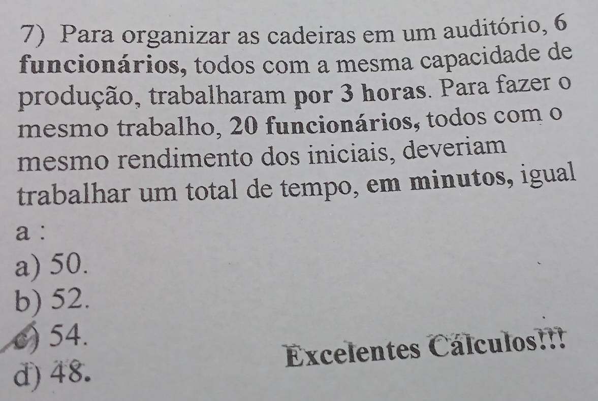 Para organizar as cadeiras em um auditório, 6
funcionários, todos com a mesma capacidade de
produção, trabalharam por 3 horas. Para fazer o
mesmo trabalho, 20 funcionários, todos com o
mesmo rendimento dos iniciais, deveriam
trabalhar um total de tempo, em minutos, igual
a :
a) 50.
b) 52.
c) 54.
d) 48. Excelentes Cálculos!!!