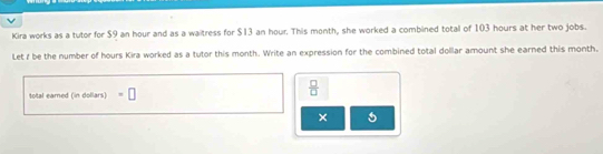 Kira works as a tutor for $9 an hour and as a waitress for $13 an hour. This month, she worked a combined total of 103 hours at her two jobs. 
Let f be the number of hours Kira worked as a tutor this month. Write an expression for the combined total dollar amount she earned this month, 
total eamed (in dollars) =□
 □ /□   
×