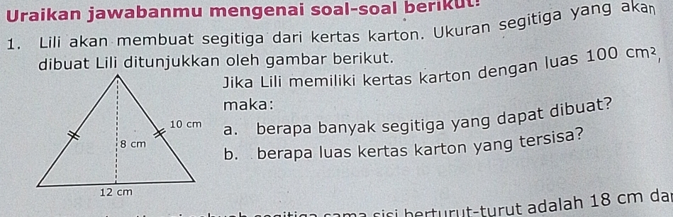 Uraikan jawabanmu mengenai soal-soal berikut! 
1. Lili akan membuat segitiga dari kertas karton. Ukuran segitiga yang akan 
dibuat Lili ditunjukkan oleh gambar berikut. 100cm^2, 
Jika Lili memiliki kertas karton dengan luas 
maka: 
a. berapa banyak segitiga yang dapat dibuat? 
b. berapa luas kertas karton yang tersisa? 
âm a sisi herturüt-turut adalah 18 cm da