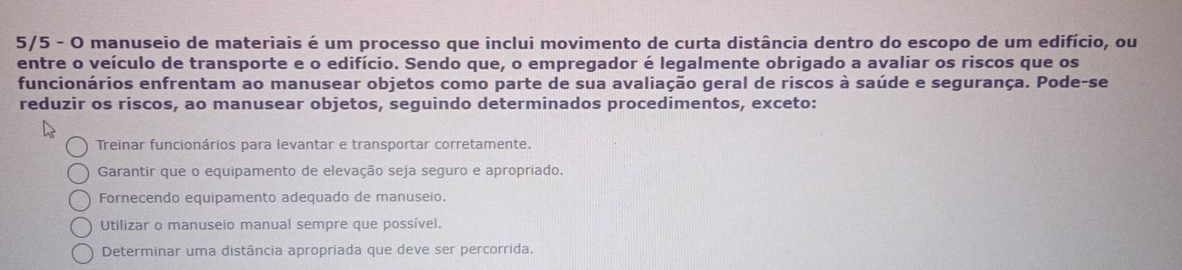 5/5 - O manuseio de materiais é um processo que inclui movimento de curta distância dentro do escopo de um edifício, ou
entre o veículo de transporte e o edifício. Sendo que, o empregador é legalmente obrigado a avaliar os riscos que os
funcionários enfrentam ao manusear objetos como parte de sua avaliação geral de riscos à saúde e segurança. Pode-se
reduzir os riscos, ao manusear objetos, seguindo determinados procedimentos, exceto:
Treinar funcionários para levantar e transportar corretamente.
Garantir que o equipamento de elevação seja seguro e apropriado.
Fornecendo equipamento adequado de manuseio.
Utilizar o manuseio manual sempre que possível.
Determinar uma distância apropriada que deve ser percorrida.