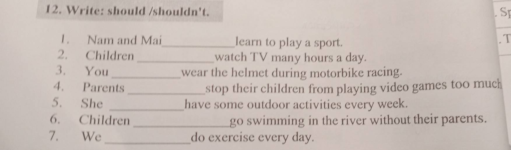 Write: should /shouldn't. 
SI 
1. Nam and Mai_ learn to play a sport. 
. T 
2. Children _watch TV many hours a day. 
3. You _wear the helmet during motorbike racing. 
4. Parents _stop their children from playing video games too much 
5. She _have some outdoor activities every week. 
6. Children _go swimming in the river without their parents. 
7. We _do exercise every day.