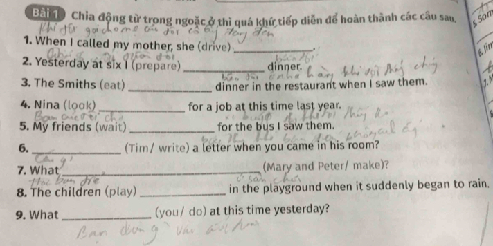 Bài độ Chia động từ trong ngoặc ở thì quá khứ tiếp diễn để hoàn thành các câu sau, 
§ Son 
_ 
1. When I called my mother, she (drive)_ 
. 
6. Jin 
2. Yesterday at six I (prepare) _dinner. 
3. The Smiths (eat)_ dinner in the restaurant when I saw them. 1. N 
4. Nina (look)_ for a job at this time last year. 
5. My friends (wait) _for the bus I saw them. 
6. _(Tim/ write) a letter when you came in his room? 
7. What _(Mary and Peter/ make)? 
8. The children (play) _in the playground when it suddenly began to rain. 
9. What_ (you/ do) at this time yesterday?