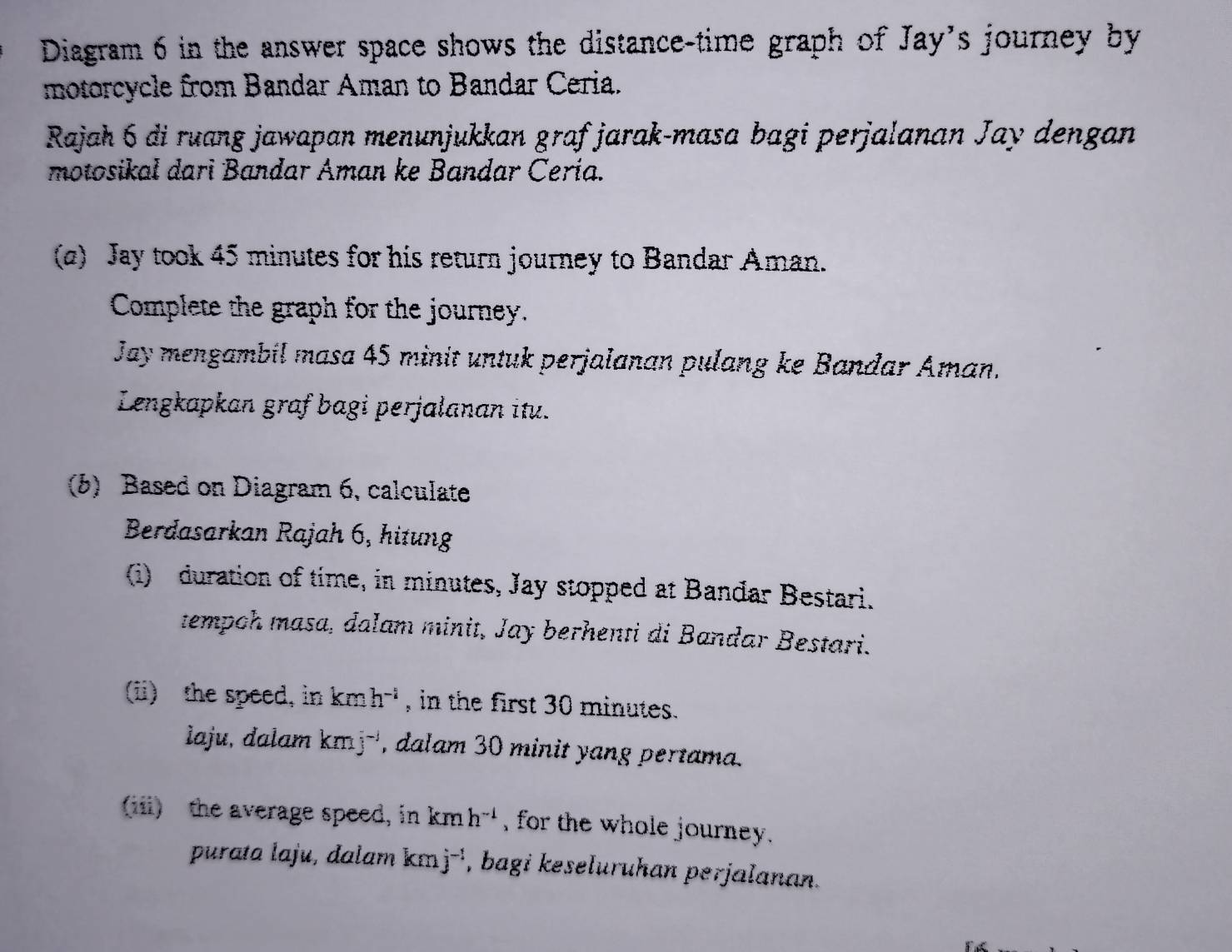 Diagram 6 in the answer space shows the distance-time graph of Jay's journey by 
motorcycle from Bandar Aman to Bandar Ceria. 
Rajah 6 di ruang jawapan menunjukkan graf jarak-masa bagi perjalanan Jay dengan 
motosikal dari Bandar Aman ke Bandar Cería. 
(a) Jay took 45 minutes for his return journey to Bandar Aman. 
Complete the graph for the journey. 
Jay mengambil masa 45 minit untuk perjalanan pulang ke Bandar Aman. 
Lengkapkan graf bagi perjalanan itu. 
(b) Based on Diagram 6, calculate 
Berdasarkan Rajah 6, hitung 
(i) duration of time, in minutes, Jay stopped at Bandar Bestari. 
tempoh masa, dalam minit, Jay berhenti di Bandar Bestari. 
(ii) the speed, in kmh^(-1) , in the first 30 minutes. 
laju, dalam kmj^(-1) , dalam 30 minit yang pertama. 
(iii) the average speed, in kmh^(-1) , for the whole journey . 
purata laju, dalam km j^(-1) , bagi keseluruhan perjalanan.