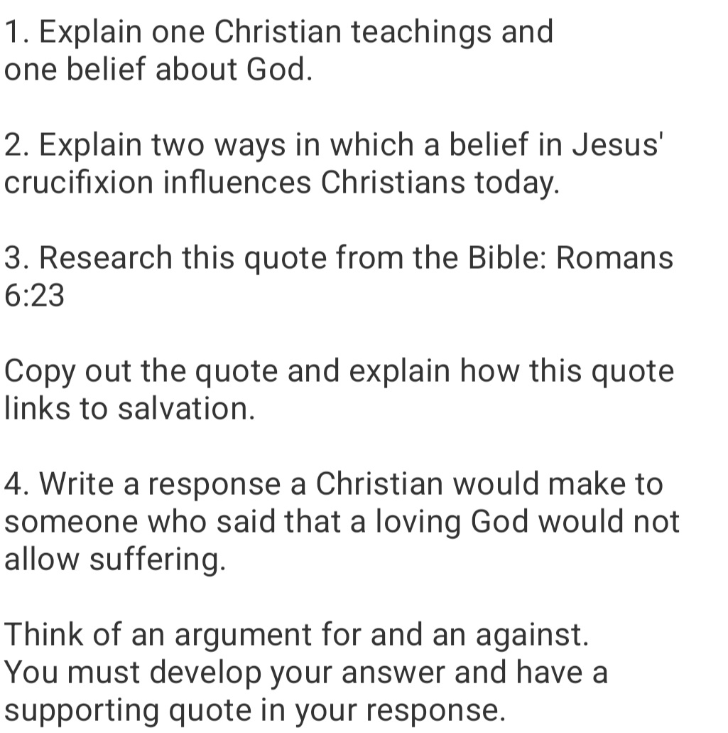 Explain one Christian teachings and 
one belief about God. 
2. Explain two ways in which a belief in Jesus' 
crucifixion influences Christians today. 
3. Research this quote from the Bible: Romans
6:23
Copy out the quote and explain how this quote 
links to salvation. 
4. Write a response a Christian would make to 
someone who said that a loving God would not 
allow suffering. 
Think of an argument for and an against. 
You must develop your answer and have a 
supporting quote in your response.