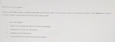 Select an the conrect answers
A factory accidentaly releases unreated wastewater into the nearby river. This chemical is known to be harut to humans. Which thre factors should
iclentists consider to determine the seventy of this chemn car leak?
color of the effluent
veverrly of the camage the etfuent can cause to organ is m
cecklng fire pH of the rver downstreain
persistence in the envhonment
concentration of the released chensical in the effgest