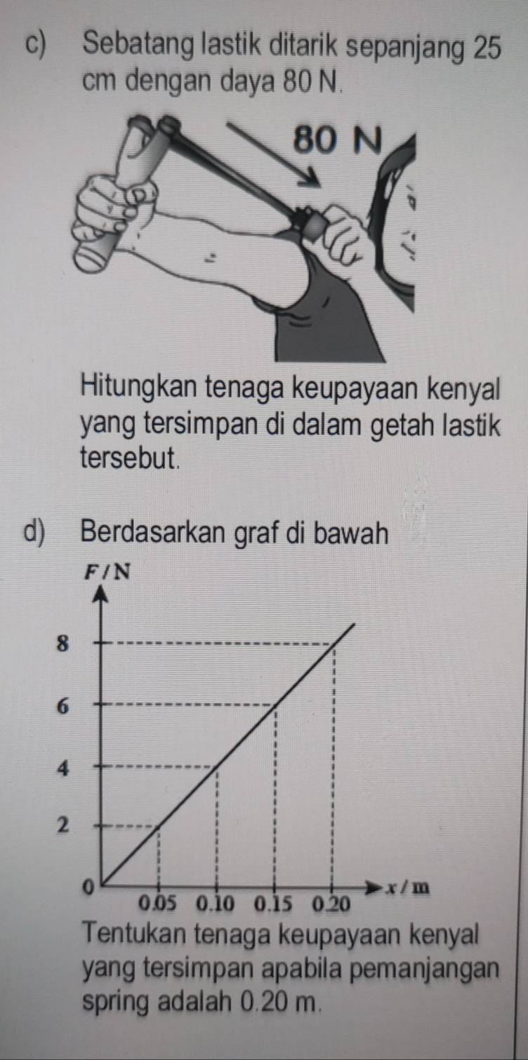 Sebatang lastik ditarik sepanjang 25
cm dengan daya 80 N. 
Hitungkan tenaga keupayaan kenyal 
yang tersimpan di dalam getah lastik 
tersebut. 
d) Berdasarkan graf di bawah 
Tentukan tenaga keupayaan kenyal 
yang tersimpan apabila pemanjangan 
spring adalah 0.20 m.