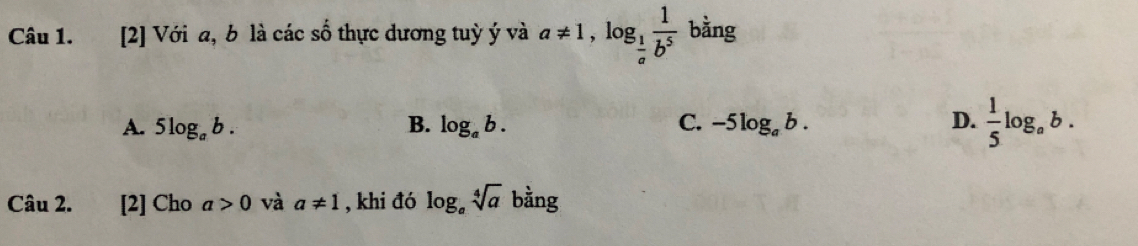 [2] Với a, b là các số thực dương tuỳ ý và a!= 1, log _ 1/a  1/b^5  bằng
A. 5log _ab. B. log _ab. C. -5log _ab. D.  1/5 log _ab. 
Câu 2. [2] Cho a>0 và a!= 1 , khi đó log _asqrt[4](a) bằng