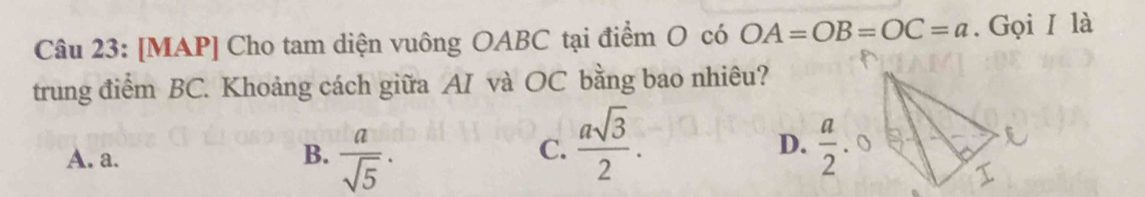 [MAP] Cho tam diện vuông OABC tại điểm O có OA=OB=OC=a. Gọi I là
trung điểm BC. Khoảng cách giữa AI và OC bằng bao nhiêu?
A. a. B.  a/sqrt(5) .
C.  asqrt(3)/2 .