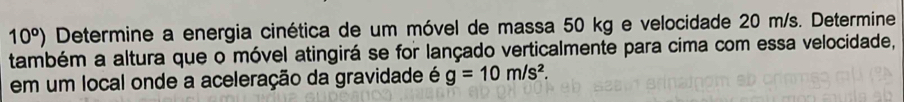 10^o) Determine a energia cinética de um móvel de massa 50 kg e velocidade 20 m/s. Determine 
também a altura que o móvel atingirá se for lançado verticalmente para cima com essa velocidade, 
em um local onde a aceleração da gravidade é g=10m/s^2.