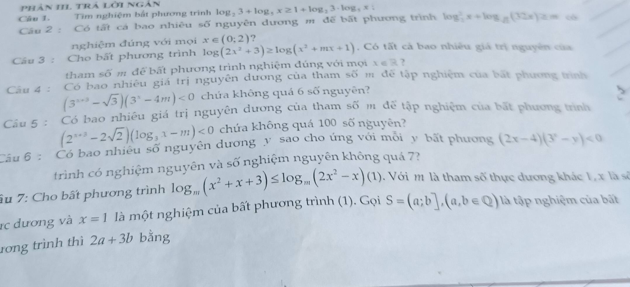 phân IL trả lởi ngàn
Câu L. Tìm nghiệm bắt phương trình log _23+log _5x≥ 1+log _23· log _5x:
Câu 2 : Có tất cá bao nhiêu số nguyên dương m để bất phương trình log _3^(2x+log _sqrt(2))(32x)≥ m c
nghiệm đúng với mọi x∈ (0;2) ?
Câu 3 : Cho bất phương trình log (2x^2+3)≥ log (x^2+mx+1). Có tất cả bao nhiều giá trị nguyên của
tham số m để bất phương trình nghiệm đúng với mọi x∈ R ?
Câu 4 : Có bao nhiêu giá trị nguyên dương của tham số m để tập nghiệm của bắt phương trình
(3^(x+3)-sqrt(3))(3^x-4m)<0</tex> chứa không quá 6 số nguyên?
Câu 5 : Có bao nhiêu giá trị nguyên dương của tham số m để tập nghiệm của bất phương trình
(2^(x+3)-2sqrt(2))(log _3x-m)<0</tex> chứa không quá 100 số nguyên?
Câu 6 : Có bao nhiêu số nguyên dương y sao cho ứng với mỗi y bất phương (2x-4)(3^x-y)<0</tex>
trình có nghiệm nguyên và số nghiệm nguyên không quá 7?
âu 7: Cho bất phương trình log _m(x^2+x+3)≤ log _m(2x^2-x)(1) Với m là tham số thực dương khác 1, x là số
rc dương và x=1 là một nghiệm của bất phương trình (1). Gọi S=(a;b],(a,b∈ Q) là tập nghiệm của bất
rong trình thì 2a+3b bằng