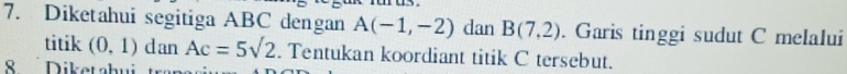 Diketahui segitiga ABC dengan A(-1,-2) dan B(7,2). Garis tinggi sudut C melalui 
titik (0,1) dan Ac=5sqrt(2). Tentukan koordiant titik C tersebut. 
S Diketahui t