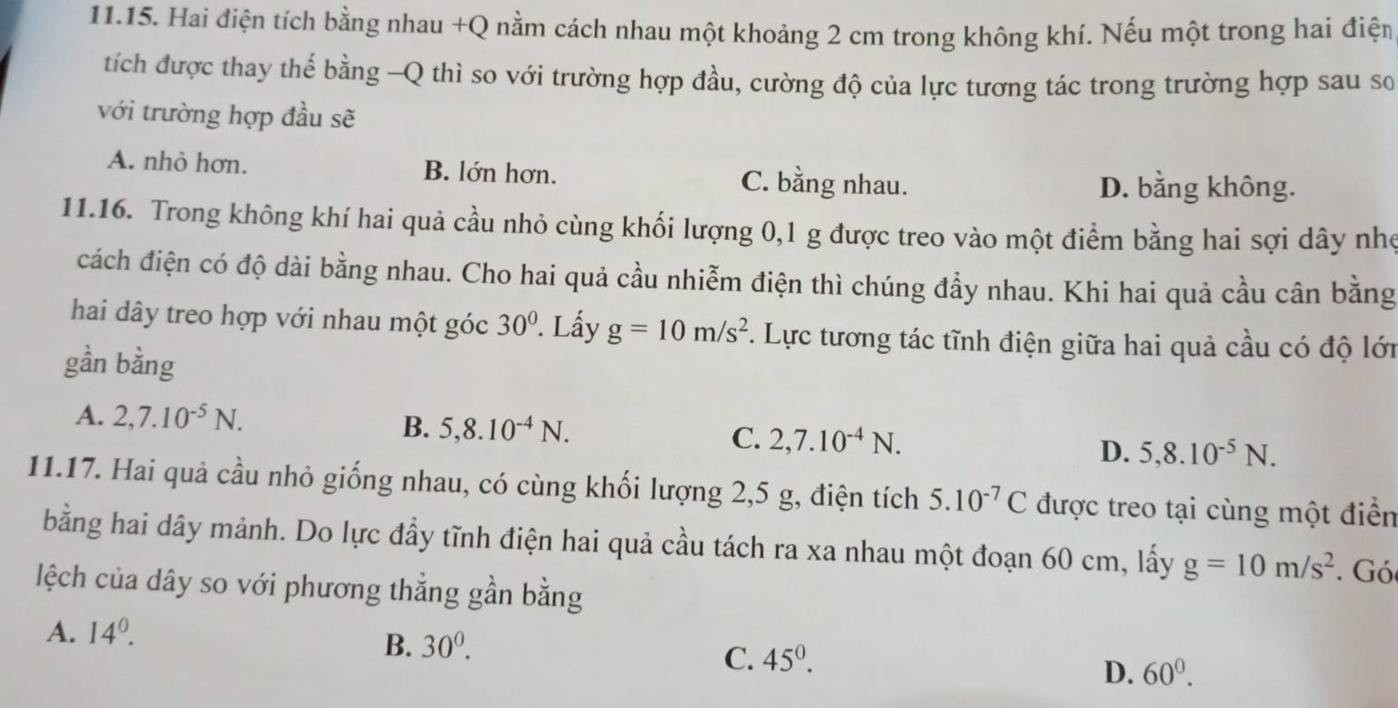 Hai điện tích bằng nhau +Q nằm cách nhau một khoảng 2 cm trong không khí. Nếu một trong hai điện
tích được thay thế bằng -Q thì so với trường hợp đầu, cường độ của lực tương tác trong trường hợp sau so
với trường hợp đầu sẽ
A. nhỏ hơn. B. lớn hơn. C. bằng nhau.
D. bằng không.
11.16. Trong không khí hai quả cầu nhỏ cùng khối lượng 0, 1 g được treo vào một điểm bằng hai sợi dây nhẹ
cách điện có độ dài bằng nhau. Cho hai quả cầu nhiễm điện thì chúng đầy nhau. Khi hai quả cầu cân bằng
hai dây treo hợp với nhau một góc 30^(0°. Lấy g=10m/s^2). Lực tương tác tĩnh điện giữa hai quả cầu có độ lới
gần bằng
A. 2, 7.10^(-5)N. B. 5, 8.10^(-4)N. C. 2, 7.10^(-4)N. D. 5, 8.10^(-5)N. 
11.17. Hai quả cầu nhỏ giống nhau, có cùng khối lượng 2, 5 g, điện tích 5.10^(-7)C được treo tại cùng một điển
bằng hai dây mảnh. Do lực đầy tĩnh điện hai quả cầu tách ra xa nhau một đoạn 60 cm, lấy g=10m/s^2. Gó
lệch của dây so với phương thẳng gần bằng
A. 14^0.
B. 30^0.
C. 45^0.
D. 60^0.