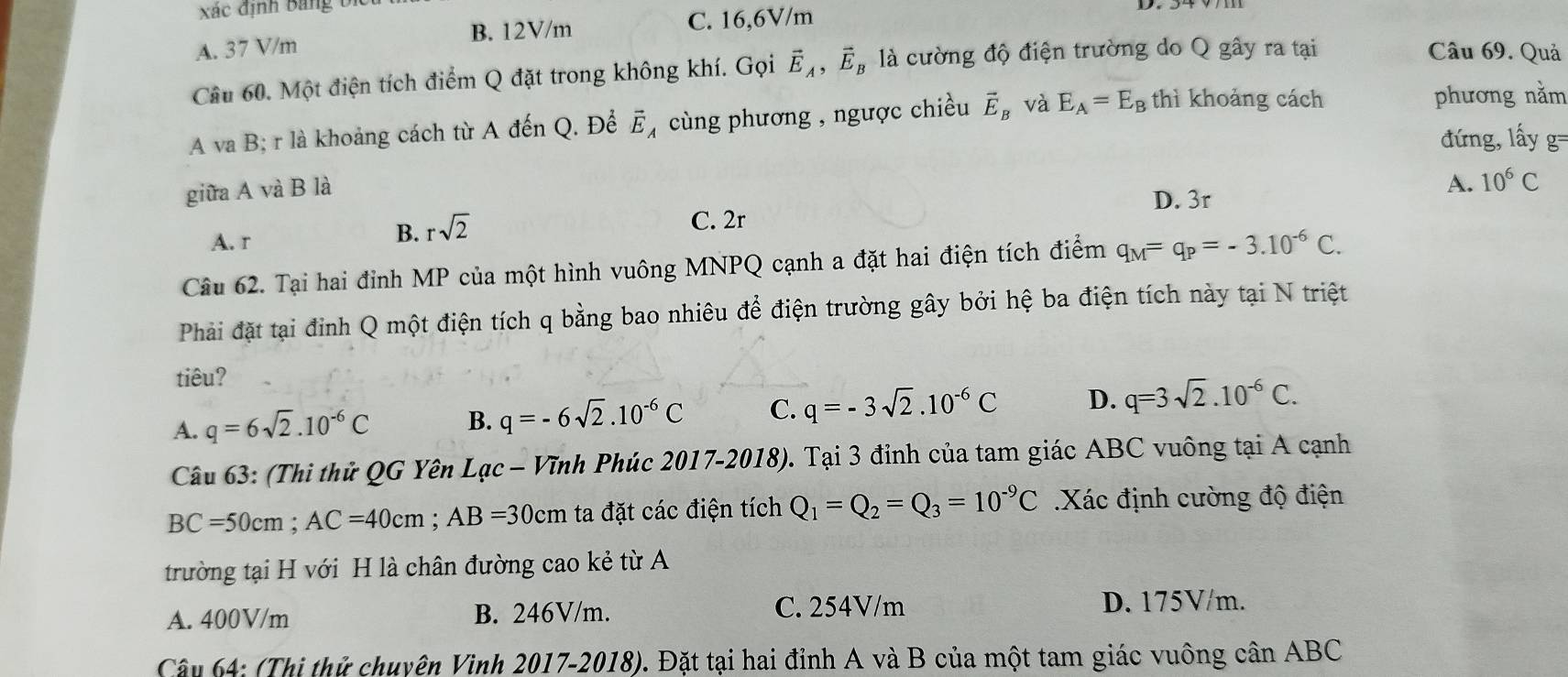 xác định Bảng bi
B. 12V/m C. 16,6V/m
A. 37 V/m Câu 69. Quả
Câu 60. Một điện tích điểm Q đặt trong không khí. Gọi vector E_A,vector E_B là cường độ điện trường do Q gây ra tại
A va B; r là khoảng cách từ A đến Q. Để Ế◢ cùng phương , ngược chiều vector E_B và E_A=E_B thì khoảng cách
phương nằm
đứng, lấy g=
giữa A và B là
D. 3r
A. 10^6C
C. 2r
A. r
B. rsqrt(2)
Câu 62. Tại hai đỉnh MP của một hình vuông MNPQ cạnh a đặt hai điện tích điểm q_M=q_P=-3.10^(-6)C.
Phải đặt tại đỉnh Q một điện tích q bằng bao nhiêu để điện trường gây bởi hệ ba điện tích này tại N triệt
tiêu?
A. q=6sqrt(2).10^(-6)C B. q=-6sqrt(2).10^(-6)C C. q=-3sqrt(2).10^(-6)C D. q=3sqrt(2).10^(-6)C.
Câu 63: (Thi thử QG Yên Lạc − Vĩnh Phúc 2017-2018). Tại 3 đỉnh của tam giác ABC vuông tại A cạnh
BC=50cm;AC=40cm;AB=30cm ta đặt các điện tích Q_1=Q_2=Q_3=10^(-9)C Xác định cường độ điện
trường tại H với H là chân đường cao kẻ từ A
A. 400V/m B. 246V/m. C. 254V/m
D. 175V/m.
Câu 64: (Thị thử chuyện Vinh 2017-2018). Đặt tại hai đỉnh A và B của một tam giác vuông cân ABC