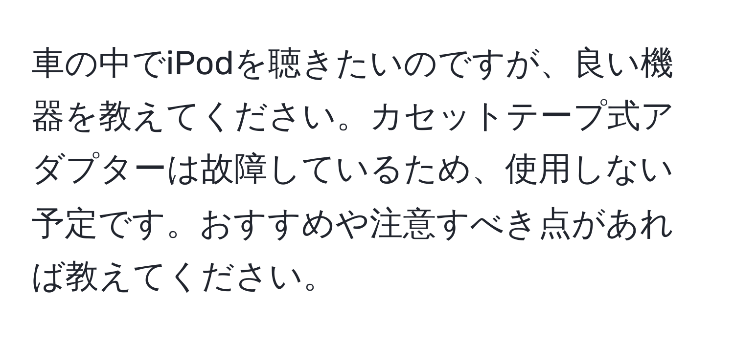 車の中でiPodを聴きたいのですが、良い機器を教えてください。カセットテープ式アダプターは故障しているため、使用しない予定です。おすすめや注意すべき点があれば教えてください。