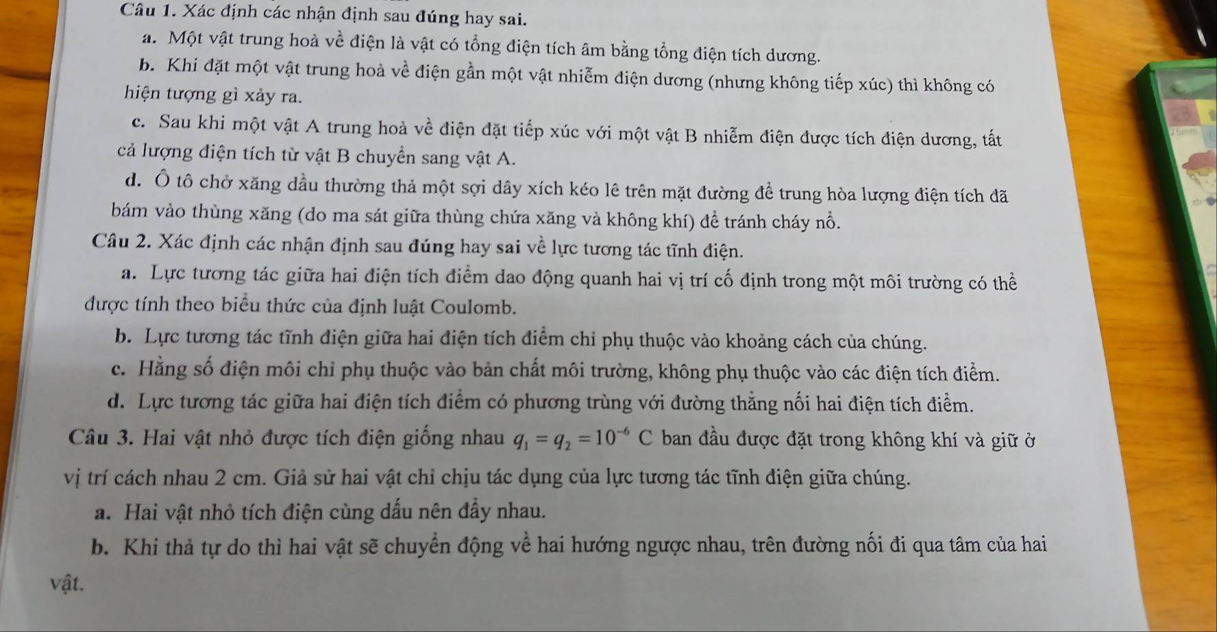 Xác định các nhận định sau đúng hay sai.
a. Một vật trung hoà về điện là vật có tổng điện tích âm bằng tổng điện tích dương.
b. Khi đặt một vật trung hoà về điện gần một vật nhiễm điện dương (nhưng không tiếp xúc) thì không có
hiện tượng gì xảy ra.
c. Sau khi một vật A trung hoà về điện đặt tiếp xúc với một vật B nhiễm điện được tích điện dương, tất
cả lượng điện tích từ vật B chuyển sang vật A.
d. Ô tô chở xăng dầu thường thả một sợi dây xích kéo lê trên mặt đường để trung hòa lượng điện tích đã
bám vào thùng xăng (do ma sát giữa thùng chứa xăng và không khí) để tránh cháy nổ.
Câu 2. Xác định các nhận định sau đúng hay sai về lực tương tác tĩnh điện.
a. Lực tương tác giữa hai điện tích điểm dao động quanh hai vị trí cố định trong một môi trường có thể
được tính theo biểu thức của định luật Coulomb.
b. Lực tương tác tĩnh điện giữa hai điện tích điểm chỉ phụ thuộc vào khoảng cách của chúng.
c. Hằng số điện môi chỉ phụ thuộc vào bản chất môi trường, không phụ thuộc vào các điện tích điểm.
d. Lực tương tác giữa hai điện tích điểm có phương trùng với đường thẳng nối hai điện tích điểm.
Câu 3. Hai vật nhỏ được tích điện giống nhau q_1=q_2=10^(-6)C ban đầu được đặt trong không khí và giữ ở
vị trí cách nhau 2 cm. Giả sử hai vật chỉ chịu tác dụng của lực tương tác tĩnh điện giữa chúng.
a. Hai vật nhỏ tích điện cùng dấu nên đẩy nhau.
b. Khi thả tự do thì hai vật sẽ chuyển động về hai hướng ngược nhau, trên đường nối đi qua tâm của hai
vật.