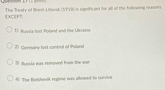 The Treaty of Brest-Litovsk (1918) is significant for all of the following reasons
EXCEPT:
1) Russia lost Poland and the Ukraine
2) Germany lost control of Poland
3) Russia was removed from the war
4) The Bolshevik regime was allowed to survive