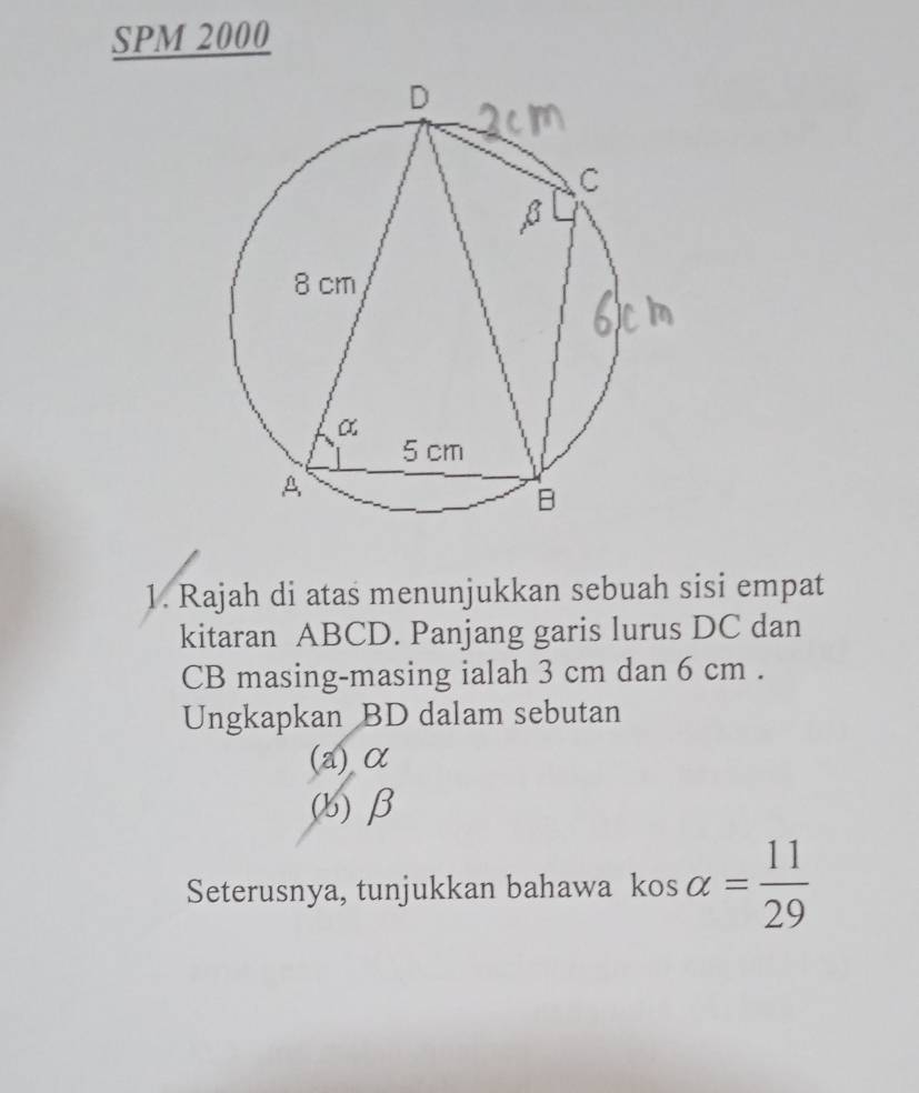 SPM 2000 
1. Rajah di atas menunjukkan sebuah sisi empat 
kitaran ABCD. Panjang garis lurus DC dan
CB masing-masing ialah 3 cm dan 6 cm. 
Ungkapkan BD dalam sebutan 
(a) α
() β
Seterusnya, tunjukkan bahawa kos alpha = 11/29 