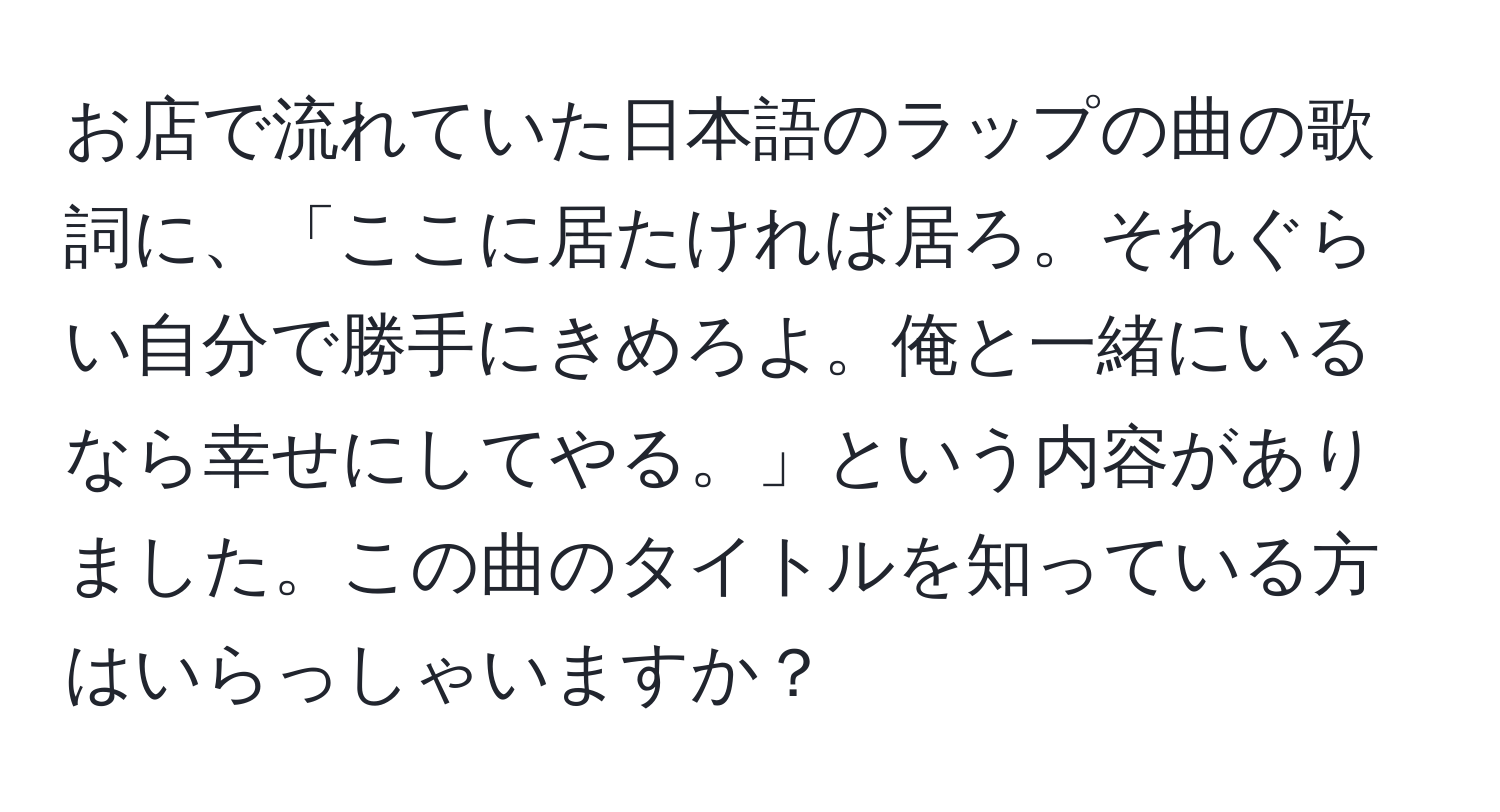 お店で流れていた日本語のラップの曲の歌詞に、「ここに居たければ居ろ。それぐらい自分で勝手にきめろよ。俺と一緒にいるなら幸せにしてやる。」という内容がありました。この曲のタイトルを知っている方はいらっしゃいますか？