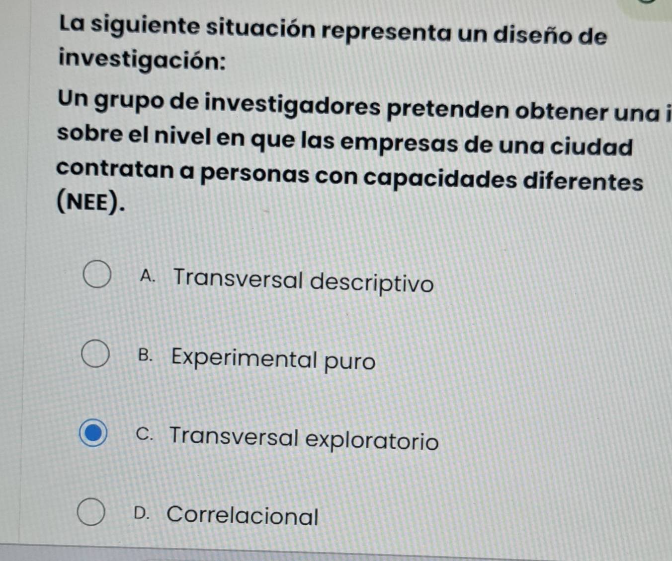 La siguiente situación representa un diseño de
investigación:
Un grupo de investigadores pretenden obtener una i
sobre el nivel en que las empresas de una ciudad
contratan a personas con capacidades diferentes
(NEE).
A. Transversal descriptivo
B. Experimental puro
c. Transversal exploratorio
D. Correlacional