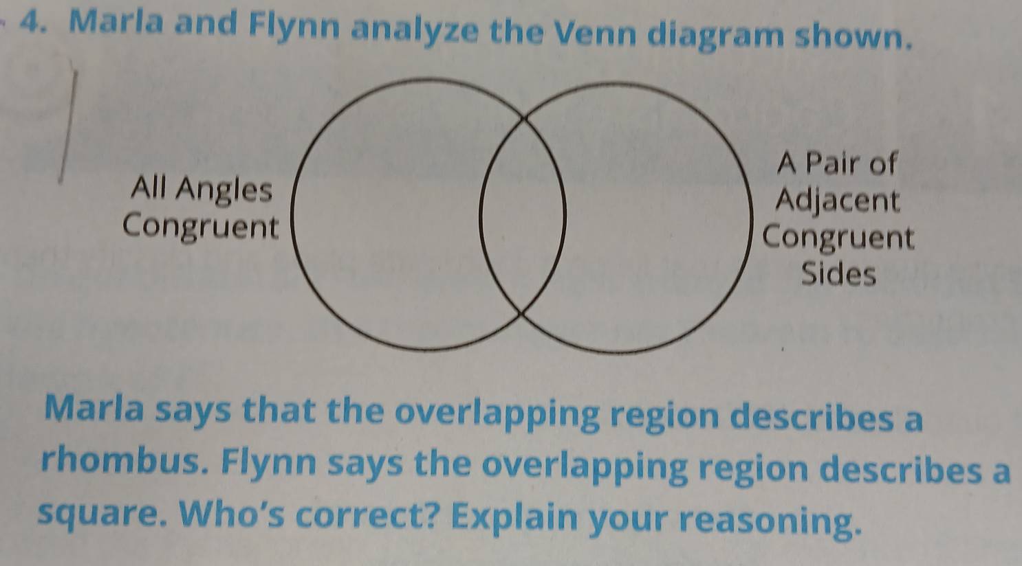 Marla and Flynn analyze the Venn diagram shown. 
Marla says that the overlapping region describes a 
rhombus. Flynn says the overlapping region describes a 
square. Who’s correct? Explain your reasoning.