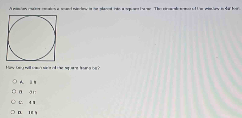 A window maker creates a round window to be placed into a square frame. The circumference of the window is 4π feet.
How long will each side of the square frame be?
A. 2 It
B. 8 It
C. 4 ft
D. 16 It