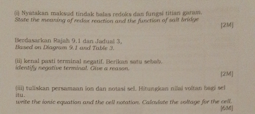 Nyatakan maksud tindak balas redoks dan fungsi titian garam. 
State the meaning of redox reaction and the function of salt bridge [2M] 
Berdasarkan Rajah 9.1 dan Jadual 3, 
Based on Diagram 9.1 and Table 3. 
(ii) kenal pasti terminal negatif, Berikan satu sebab. 
identify negative terminal. Give a reason. 
[2M] 
(iii) tuliskan persamaan ion dan notasi sel. Hitungkan nilai voltan bagi sel 
itu. 
write the ionic equation and the cell notation. Calculate the voltage for the cell. 
[6M]