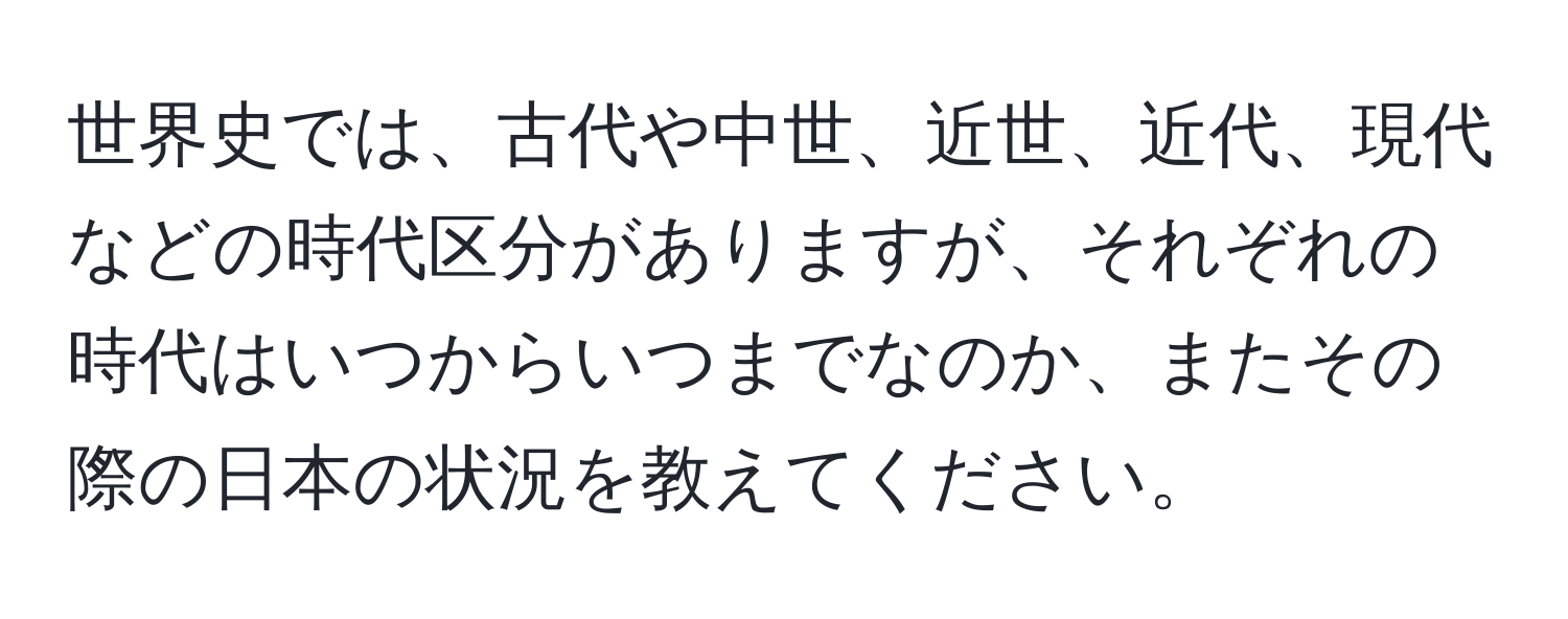 世界史では、古代や中世、近世、近代、現代などの時代区分がありますが、それぞれの時代はいつからいつまでなのか、またその際の日本の状況を教えてください。