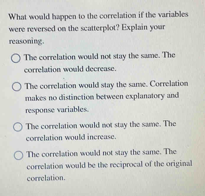 What would happen to the correlation if the variables
were reversed on the scatterplot? Explain your
reasoning.
The correlation would not stay the same. The
correlation would decrease.
The correlation would stay the same. Correlation
makes no distinction between explanatory and
response variables.
The correlation would not stay the same. The
correlation would increase.
The correlation would not stay the same. The
correlation would be the reciprocal of the original
correlation.