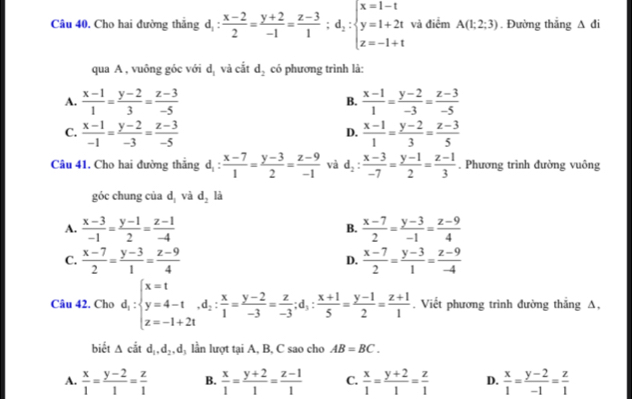 Cho hai đường thắng d_1: (x-2)/2 = (y+2)/-1 = (z-3)/1 ;d_2:beginarrayl x=1-t y=1+2t z=-1+tendarray. và điểm A(1;2;3). Đường thắng △ di
qua A , vuông góc với d_1 và cắt d_2 có phương trình là:
A.  (x-1)/1 = (y-2)/3 = (z-3)/-5  B.  (x-1)/1 = (y-2)/-3 = (z-3)/-5 
C.  (x-1)/-1 = (y-2)/-3 = (z-3)/-5   (x-1)/1 = (y-2)/3 = (z-3)/5 
D.
Câu 41. Cho hai đường thẳng d_1: (x-7)/1 = (y-3)/2 = (z-9)/-1  và d_2: (x-3)/-7 = (y-1)/2 = (z-1)/3 . Phương trình đường vuông
góc chung của d_1 và d_2 là
A.  (x-3)/-1 = (y-1)/2 = (z-1)/-4   (x-7)/2 = (y-3)/-1 = (z-9)/4 
B.
C.  (x-7)/2 = (y-3)/1 = (z-9)/4   (x-7)/2 = (y-3)/1 = (z-9)/-4 
D.
Câu 42. Cho d_1:beginarrayl x=t y=4-t,d_2: x/1 = (y-2)/-3 = z/-3 ;d_1: (x+1)/5 = (y-1)/2 = (z+1)/1 .endarray.. Viết phương trình đường thẳng A,
biết △ citd_1,d_2,d l lần lượt tại A, B, C sao cho AB=BC.
A.  x/1 = (y-2)/1 = z/1  B.  x/1 = (y+2)/1 = (z-1)/1  C.  x/1 = (y+2)/1 = z/1  D.  x/1 = (y-2)/-1 = z/1 