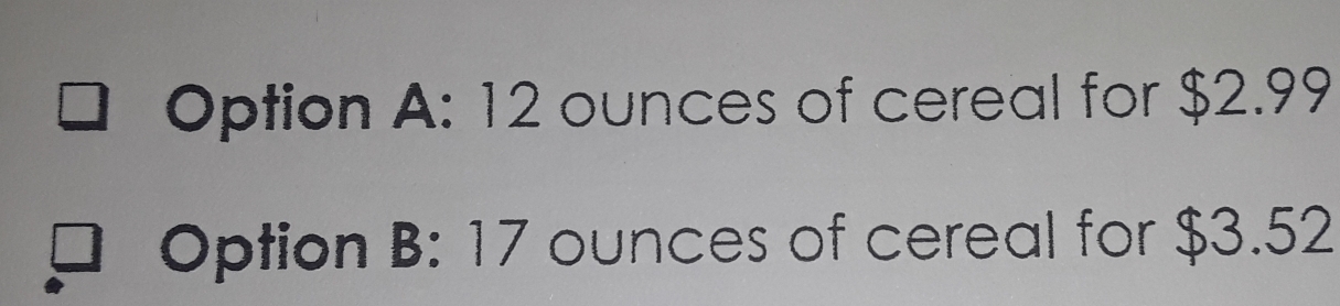 Option A: 12 ounces of cereal for $2.99
Option B: 17 ounces of cereal for $3.52