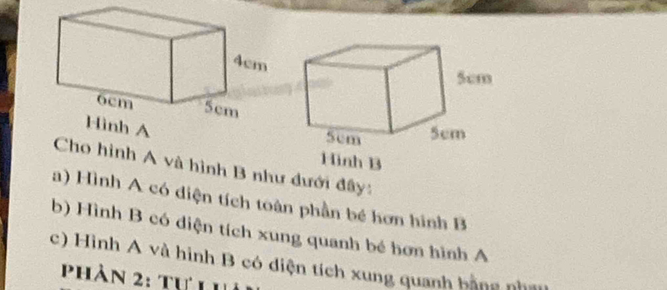 Hinh B 
Cho hình A và hình B như dưới đây: 
a) Hình A có diện tích toàn phần bé hơn hình B 
b) Hình B có diện tích xung quanh bé hơn hình A 
c) Hình A và hình B có diện tích xung quanh bằng nh 
Phản 2: tự Lhả