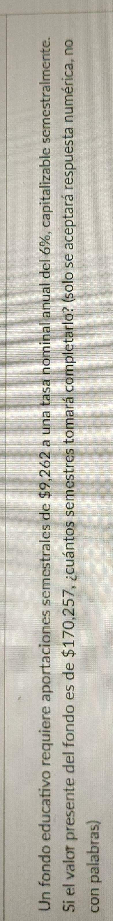 Un fondo educativo requiere aportaciones semestrales de $9,262 a una tasa nominal anual del 6%, capitalizable semestralmente. 
Si el valor presente del fondo es de $170,257, ¿cuántos semestres tomará completarlo? (solo se aceptará respuesta numérica, no 
con palabras)
