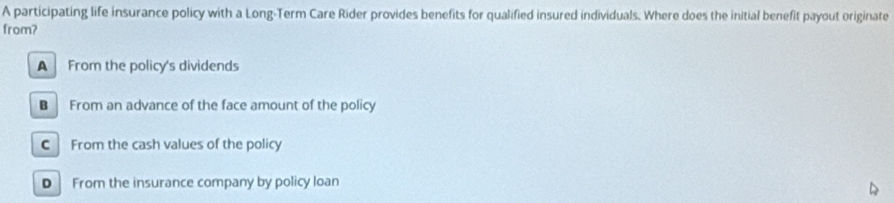 A participating life insurance policy with a Long-Term Care Rider provides benefits for qualified insured individuals. Where does the initial benefit payout originate
from?
A From the policy's dividends
B From an advance of the face amount of the policy
C From the cash values of the policy
D From the insurance company by policy loan