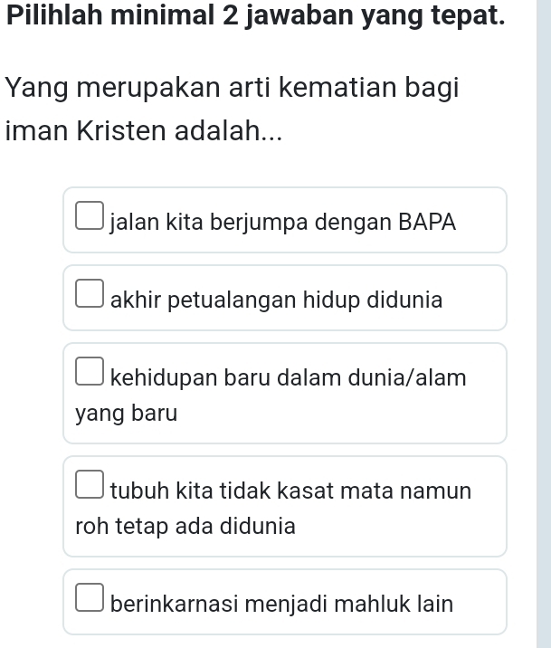 Pilihlah minimal 2 jawaban yang tepat.
Yang merupakan arti kematian bagi
iman Kristen adalah...
jalan kita berjumpa dengan BAPA
akhir petualangan hidup didunia
kehidupan baru dalam dunia/alam
yang baru
tubuh kita tidak kasat mata namun
roh tetap ada didunia
berinkarnasi menjadi mahluk lain