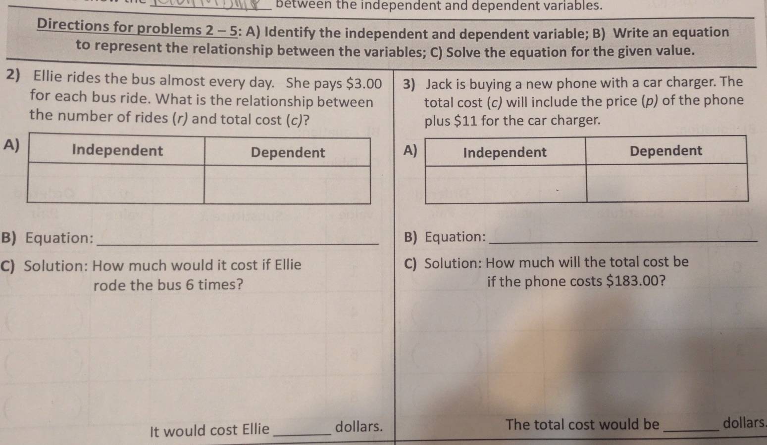 between the independent and dependent variables. 
Directions for problems 2 - 5: A) Identify the independent and dependent variable; B) Write an equation 
to represent the relationship between the variables; C) Solve the equation for the given value. 
2) Ellie rides the bus almost every day. She pays $3.00 3) Jack is buying a new phone with a car charger. The 
for each bus ride. What is the relationship between total cost (c) will include the price (p) of the phone 
the number of rides (r) and total cost (c)? plus $11 for the car charger. 
B) Equation:_ B) Equation:_ 
C) Solution: How much would it cost if Ellie C) Solution: How much will the total cost be 
rode the bus 6 times? if the phone costs $183.00? 
It would cost Ellie_ dollars. The total cost would be_ dollars