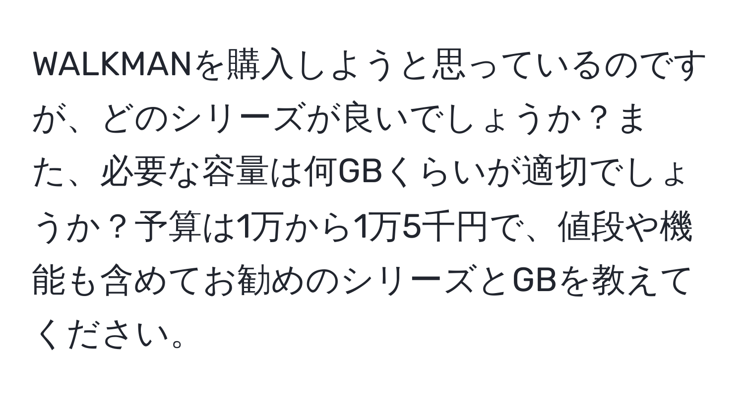 WALKMANを購入しようと思っているのですが、どのシリーズが良いでしょうか？また、必要な容量は何GBくらいが適切でしょうか？予算は1万から1万5千円で、値段や機能も含めてお勧めのシリーズとGBを教えてください。