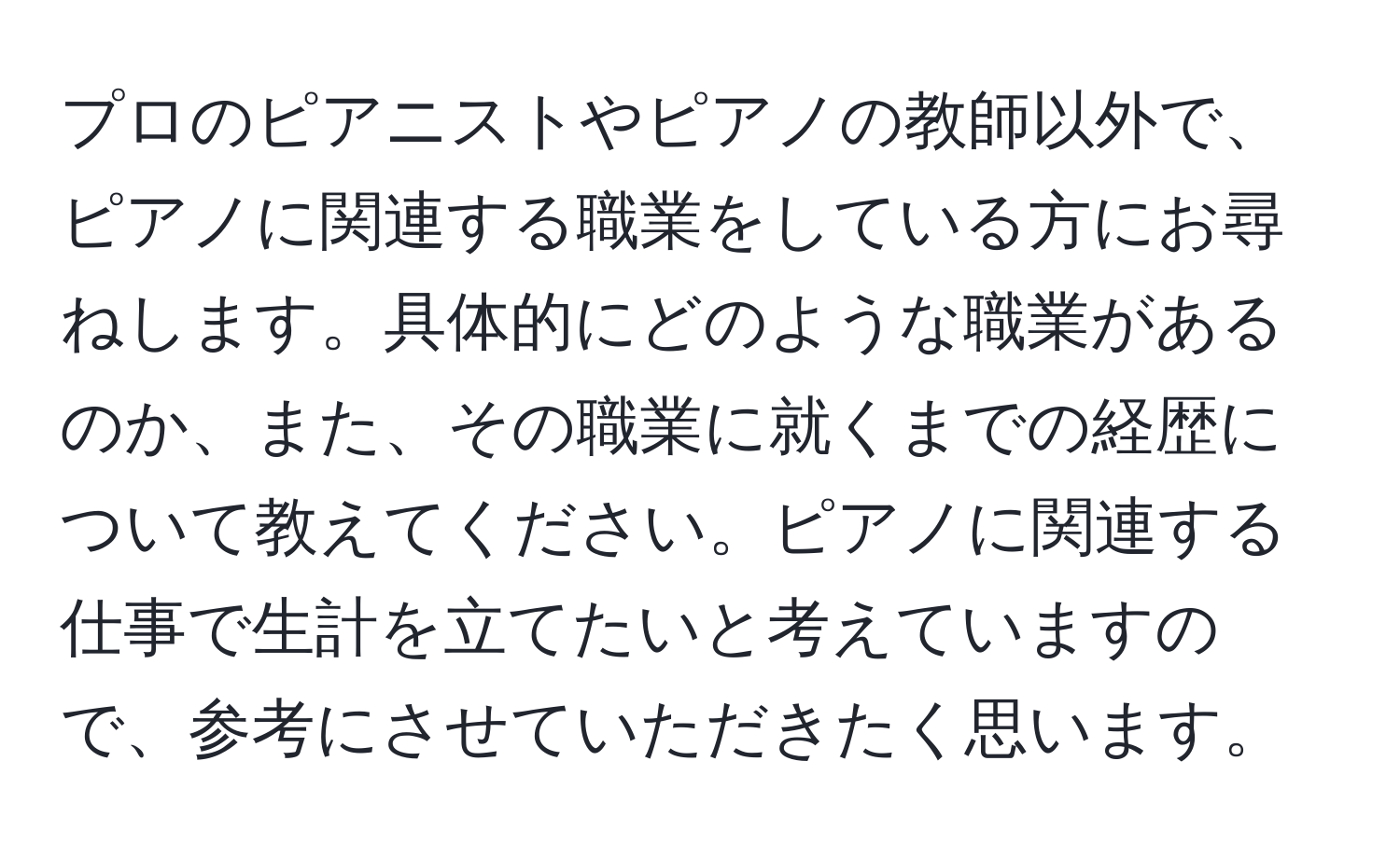 プロのピアニストやピアノの教師以外で、ピアノに関連する職業をしている方にお尋ねします。具体的にどのような職業があるのか、また、その職業に就くまでの経歴について教えてください。ピアノに関連する仕事で生計を立てたいと考えていますので、参考にさせていただきたく思います。