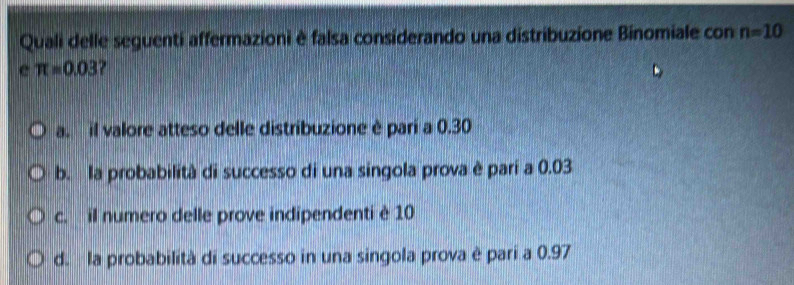 Quali delle seguenti affermazioni è falsa considerando una distribuzione Binomiale con n=10
e π =0.03
a il valore atteso delle distribuzione è pari a 0.30
b. la probabilità di successo di una singola prova è parí a 0.03
c. il numero delle prove indipendenti è 10
d. la probabilità di successo in una singola prova è pari a 0.97