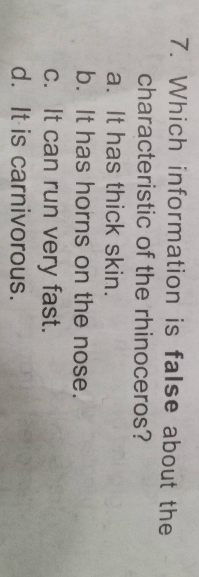 Which information is false about the
characteristic of the rhinoceros?
a. It has thick skin.
b. It has horns on the nose.
c. It can run very fast.
d. It is carnivorous.