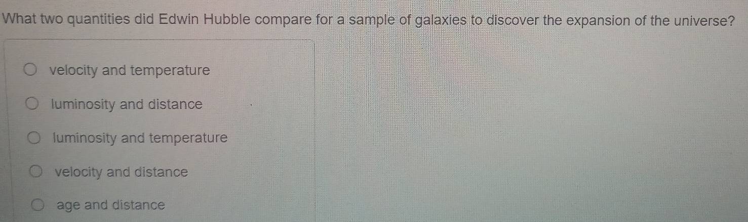 What two quantities did Edwin Hubble compare for a sample of galaxies to discover the expansion of the universe?
velocity and temperature
luminosity and distance
luminosity and temperature
velocity and distance
age and distance