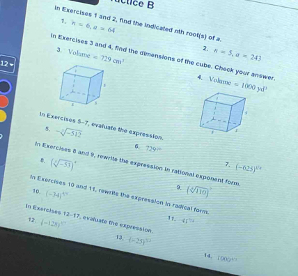 úctice B 
1. n=6, a=64
In Exercises 1 and 2, find the indicated nth roo t(s) of a 
2. n=5, a=243
3. Volume =729cm^3
In Exercises 3 and 4, find the dimensions of the cube. Check your answer. 
12 
4. Volume =1000yd^3
In Exercises 5-7, evaluate the expression. 
5. -sqrt[3](-512)
6. 729^(ycirc)
8. (sqrt[3](-53))^4
In Exercises 8 and 9, rewrite the expression in rational exponent form 
7. (-625)^1/4
10. (-34)^4/9
9. (sqrt[4](110))^7
n Exercises 10 and 11, rewrite the expression in radical form. 
In Exercises 12 1 evaluate the expression. 
12. (-128)^circ 
11. 41^(7/2)
13. (-25)^52
14. 1000^(4/3)