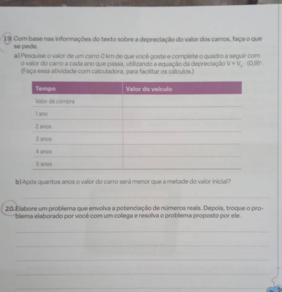 Com base nas informações do texto sobre a depreciação do valor dos carros, faça o que 
se pede. 
a) Pesquise o valor de um carro 0 km de que você goste e complete o quadro a seguir com 
o valor do carro a cada ano que passa, utilizando a equação da depreciação V=V_0· (0,9)^x. 
(Faça essa atividade com calculadora, para facilitar os cálculos.) 
b) Após quantos anos o valor do carro será menor que a metade do valor inicial? 
_ 
20.Elabore um problema que envolva a potenciação de números reais. Depois, troque o pro- 
blema elaborado por você com um colega e resolva o problema proposto por ele. 
_ 
_ 
_ 
_ 
_